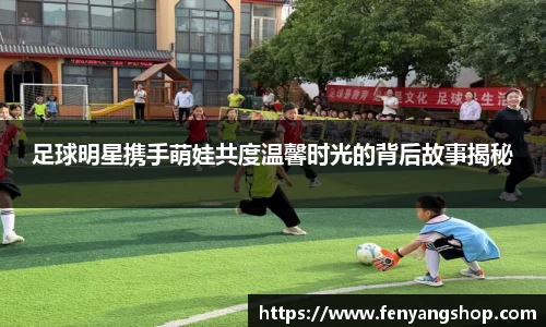 足球明星携手萌娃共度温馨时光的背后故事揭秘